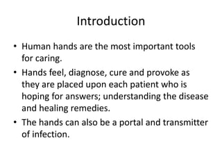 Introduction
• Human hands are the most important tools
for caring.
• Hands feel, diagnose, cure and provoke as
they are placed upon each patient who is
hoping for answers; understanding the disease
and healing remedies.
• The hands can also be a portal and transmitter
of infection.
 