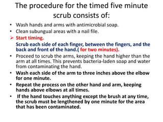 The procedure for the timed five minute
scrub consists of:
• Wash hands and arms with antimicrobial soap.
• Clean subungual areas with a nail file.
 Start timing.
Scrub each side of each finger, between the fingers, and the
back and front of the hand.( for two minutes).
• Proceed to scrub the arms, keeping the hand higher than the
arm at all times. This prevents bacteria-laden soap and water
from contaminating the hand.
• Wash each side of the arm to three inches above the elbow
for one minute.
• Repeat the process on the other hand and arm, keeping
hands above elbows at all times.
• If the hand touches anything except the brush at any time,
the scrub must be lengthened by one minute for the area
that has been contaminated.
 