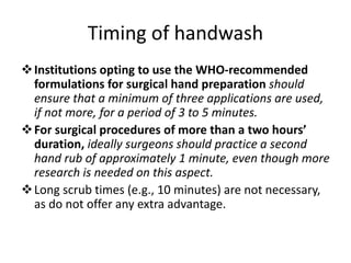 Timing of handwash
Institutions opting to use the WHO-recommended
formulations for surgical hand preparation should
ensure that a minimum of three applications are used,
if not more, for a period of 3 to 5 minutes.
For surgical procedures of more than a two hours’
duration, ideally surgeons should practice a second
hand rub of approximately 1 minute, even though more
research is needed on this aspect.
Long scrub times (e.g., 10 minutes) are not necessary,
as do not offer any extra advantage.
 