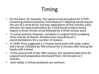 Timing
• On this basis, for example, the typical scrub procedure for a PVPI-
containing product based on manufacturer's labelling would require
the use of a scrub brush and two applications of five minutes each,
whereas the typical procedure for a CHG-based product would
require a three-minute scrub followed by a three-minute wash.
• In actual practice, however, variations in surgical hand scrubbing
times may be of shorter duration than manufacturer's
recommendations for a number of reasons:
• In 1939, Price suggested a 7-minute hand wash with soap, water,
and a brush, followed by 70% ethanol for 3 minutes after drying the
hands with a towel.
• In the second half of the 20th century, the recommended time for
surgical hand preparation decreased from >10 minutes to 5
minutes.
• Even today, 5-minute protocols are common.
 