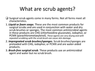 What are scrub agents?
 Surgical scrub agents come in many forms. Not all forms meet all
characteristics.
1. Liquid or foam soaps. These are the most common products for
surgical scrubs and are used in conjunction with water and dry
scrub brushes or sponges. The most common antimicrobial agents
in these products are CHG (chlorhexidine gluconate), iodophor, or
PCMX (parachlorometaxylenol). These agents are very drying and with
repeated scrubbing with the scrub brush can cause skin damage.
2. Impregnated scrub brushes/sponges. Scrub brushes/sponges are
preloaded with CHG, iodophor, or PCMX and are water-aided
products.
3. Brush-free surgical scrub. These products use an antimicrobial
agent and water but no scrub brush.
 