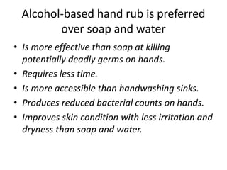 Alcohol-based hand rub is preferred
over soap and water
• Is more effective than soap at killing
potentially deadly germs on hands.
• Requires less time.
• Is more accessible than handwashing sinks.
• Produces reduced bacterial counts on hands.
• Improves skin condition with less irritation and
dryness than soap and water.
 