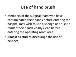 Use of hand brush
• Members of the surgical team who have
contaminated their hands before entering the
hospital may wish to use a sponge or brush to
render their hands visibly clean before
entering the operating room area.
• Almost all studies discourage the use of
brushes.
 