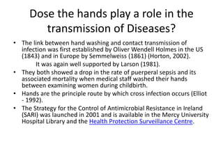 Dose the hands play a role in the
transmission of Diseases?
• The link between hand washing and contact transmission of
infection was first established by Oliver Wendell Holmes in the US
(1843) and in Europe by Semmelweiss (1861) (Horton, 2002).
It was again well supported by Larson (1981).
• They both showed a drop in the rate of puerperal sepsis and its
associated mortality when medical staff washed their hands
between examining women during childbirth.
• Hands are the principle route by which cross infection occurs (Elliot
- 1992).
• The Strategy for the Control of Antimicrobial Resistance in Ireland
(SARI) was launched in 2001 and is available in the Mercy University
Hospital Library and the Health Protection Surveillance Centre.
 