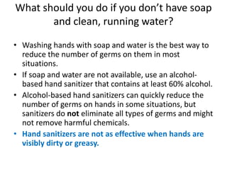 What should you do if you don’t have soap
and clean, running water?
• Washing hands with soap and water is the best way to
reduce the number of germs on them in most
situations.
• If soap and water are not available, use an alcohol-
based hand sanitizer that contains at least 60% alcohol.
• Alcohol-based hand sanitizers can quickly reduce the
number of germs on hands in some situations, but
sanitizers do not eliminate all types of germs and might
not remove harmful chemicals.
• Hand sanitizers are not as effective when hands are
visibly dirty or greasy.
 