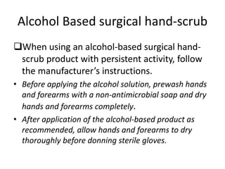 Alcohol Based surgical hand-scrub
When using an alcohol-based surgical hand-
scrub product with persistent activity, follow
the manufacturer’s instructions.
• Before applying the alcohol solution, prewash hands
and forearms with a non-antimicrobial soap and dry
hands and forearms completely.
• After application of the alcohol-based product as
recommended, allow hands and forearms to dry
thoroughly before donning sterile gloves.
 