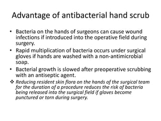 Advantage of antibacterial hand scrub
• Bacteria on the hands of surgeons can cause wound
infections if introduced into the operative field during
surgery.
• Rapid multiplication of bacteria occurs under surgical
gloves if hands are washed with a non-antimicrobial
soap.
• Bacterial growth is slowed after preoperative scrubbing
with an antiseptic agent.
 Reducing resident skin flora on the hands of the surgical team
for the duration of a procedure reduces the risk of bacteria
being released into the surgical field if gloves become
punctured or torn during surgery.
 