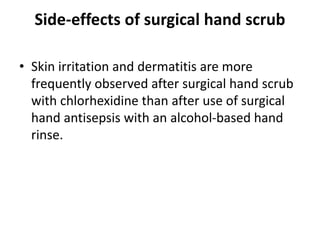 Side-effects of surgical hand scrub
• Skin irritation and dermatitis are more
frequently observed after surgical hand scrub
with chlorhexidine than after use of surgical
hand antisepsis with an alcohol-based hand
rinse.
 