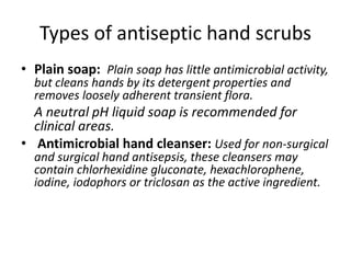 Types of antiseptic hand scrubs
• Plain soap: Plain soap has little antimicrobial activity,
but cleans hands by its detergent properties and
removes loosely adherent transient flora.
A neutral pH liquid soap is recommended for
clinical areas.
• Antimicrobial hand cleanser: Used for non-surgical
and surgical hand antisepsis, these cleansers may
contain chlorhexidine gluconate, hexachlorophene,
iodine, iodophors or triclosan as the active ingredient.
 
