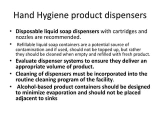 Hand Hygiene product dispensers
• Disposable liquid soap dispensers with cartridges and
nozzles are recommended.
• Refillable liquid soap containers are a potential source of
contamination and if used, should not be topped up, but rather
they should be cleaned when empty and refilled with fresh product.
• Evaluate dispenser systems to ensure they deliver an
appropriate volume of product.
• Cleaning of dispensers must be incorporated into the
routine cleaning program of the facility.
• Alcohol-based product containers should be designed
to minimize evaporation and should not be placed
adjacent to sinks
 