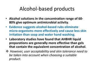 Alcohol-based products
• Alcohol solutions in the concentration range of 60-
80% give optimum antimicrobial activity.
• Evidence suggests alcohol-based rubs eliminate
micro-organisms more effectively and cause less skin
irritation than soap and water hand washing.
• Laboratory studies have found that AHBHR liquid
preparations are generally more effective than gels
that contain the equivalent concentration of alcohol.
 However, user acceptability and skin tolerance need to
be taken into account when choosing a suitable
product.
 