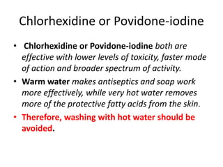 Chlorhexidine or Povidone-iodine
• Chlorhexidine or Povidone-iodine both are
effective with lower levels of toxicity, faster mode
of action and broader spectrum of activity.
• Warm water makes antiseptics and soap work
more effectively, while very hot water removes
more of the protective fatty acids from the skin.
• Therefore, washing with hot water should be
avoided.
 