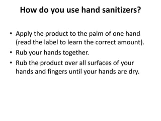How do you use hand sanitizers?
• Apply the product to the palm of one hand
(read the label to learn the correct amount).
• Rub your hands together.
• Rub the product over all surfaces of your
hands and fingers until your hands are dry.
 