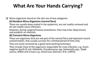 What Are Your Hands Carrying?
 Micro-organisms found on the skin are of two categories:
(A) Resident Micro-Organisms (normal flora)
These are usually deep seated in the epidermis, are not readily removed and
do not readily cause infections.
However, during surgery/invasive procedures, they may enter deep tissues
and establish an infection.
(B) Transient Micro-Organisms
These are organisms that are not part of the normal flora and represent recent
contamination, that usually survives for a limited period of time only.
They are easily removed by a good hand washing technique.
They include most of the organisms responsible for cross infection, e.g. Gram-
negative bacilli (E.coli, Klebsiella, Pseudomonas spp, Salmonella spp., Staph
aureus, MRSA and viruses e.g. rotaviruses (Damani, N.N. (1997)).
 
