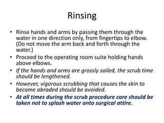 Rinsing
• Rinse hands and arms by passing them through the
water in one direction only, from fingertips to elbow.
(Do not move the arm back and forth through the
water.)
• Proceed to the operating room suite holding hands
above elbows.
• If the hands and arms are grossly soiled, the scrub time
should be lengthened.
• However, vigorous scrubbing that causes the skin to
become abraded should be avoided.
• At all times during the scrub procedure care should be
taken not to splash water onto surgical attire.
 