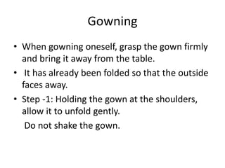 Gowning
• When gowning oneself, grasp the gown firmly
and bring it away from the table.
• It has already been folded so that the outside
faces away.
• Step -1: Holding the gown at the shoulders,
allow it to unfold gently.
Do not shake the gown.
 