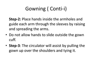 Gowning ( Conti-i)
Step-2: Place hands inside the armholes and
guide each arm through the sleeves by raising
and spreading the arms.
• Do not allow hands to slide outside the gown
cuff.
• Step-3: The circulator will assist by pulling the
gown up over the shoulders and tying it.
 