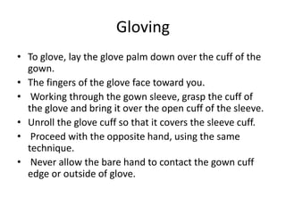 Gloving
• To glove, lay the glove palm down over the cuff of the
gown.
• The fingers of the glove face toward you.
• Working through the gown sleeve, grasp the cuff of
the glove and bring it over the open cuff of the sleeve.
• Unroll the glove cuff so that it covers the sleeve cuff.
• Proceed with the opposite hand, using the same
technique.
• Never allow the bare hand to contact the gown cuff
edge or outside of glove.
 