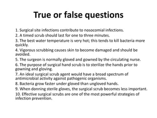 True or false questions
1. Surgical site infections contribute to nosocomial infections.
2. A timed scrub should last for one to three minutes.
3. The best water temperature is very hot; this tends to kill bacteria more
quickly.
4. Vigorous scrubbing causes skin to become damaged and should be
avoided.
5. The surgeon is normally gloved and gowned by the circulating nurse.
6. The purpose of surgical hand scrub is to sterilize the hands prior to
gowning and gloving.
7. An ideal surgical scrub agent would have a broad spectrum of
antimicrobial activity against pathogenic organisms.
8. Bacteria grow faster under gloved than ungloved hands.
9. When donning sterile gloves, the surgical scrub becomes less important.
10. Effective surgical scrubs are one of the most powerful strategies of
infection prevention.
 