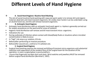 Different Levels of Hand Hygiene
 A. Social Hand Hygiene- Routine Hand Washing
The aim of social (routine) hand washing with soap and warm water is to remove dirt and organic
material, dead skin and most transient organisms. On visibly clean hands it can be undertaken using
an alcohol hand rub, and this will remove transient organisms.
 B. Antiseptic Hand Hygiene
 Antiseptic hand disinfection with an antiseptic hand wash agent i.e. Hydrex is generally carried out
for aseptic procedures on the ward and for areas of Isolation.
 Hygienic hand disinfection will remove and kill most transient micro- organisms.
 Indications for use
 During outbreaks of infection where contact with blood/body fluids or situations where microbial
contamination is likely to occur.
 In “high” risk areas e.g. isolation, ICU etc.
 Before/after performing an invasive procedure.
 Before/after wound care, urethral or IV catheters etc.
 C. Surgical Hand Hygiene
o Surgical hand washing requires the removal and killing of transient micro-organisms and substantial
reduction and suppuration of the resident flora of the surgical team for the duration of the
operation, in case a surgical glove is punctured/torn.
o Ensure that fingernails are kept short and clean. Wrist watches and jewellery MUST be removed
before surgical hand disinfection (Bernthal E, 1997).
 