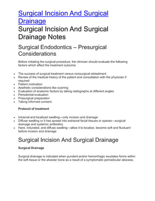 Surgical Incision And Surgical
Drainage
Surgical Incision And Surgical
Drainage Notes
Surgical Endodontics – Presurgical
Considerations
Before initiating the surgical procedure, the clinician should evaluate the following
factors which affect the treatment outcome:
• The success of surgical treatment versus nonsurgical retreatment
• Review of the medical history of the patient and consultation with the physician if
required
• Patient motivation
• Aesthetic considerations like scarring
• Evaluation of anatomic factors by taking radiographs at different angles
• Periodontal evaluation
• Presurgical preparation
• Taking informed consent.
Protocol of treatment
• Intraoral and localized swelling—only incision and drainage
• Diffuse swelling or it has spread into extraoral facial tissues or spaces—surgical
drainage and systemic antibiotics
• Hard, indurated, and diffuse swelling—allow it to localize, become soft and fluctuant
before incision and drainage
Surgical Incision And Surgical Drainage
Surgical Drainage
Surgical drainage is indicated when purulent and/or hemorrhagic exudates forms within
the soft tissue or the alveolar bone as a result of a symptomatic periradicular abscess.
 