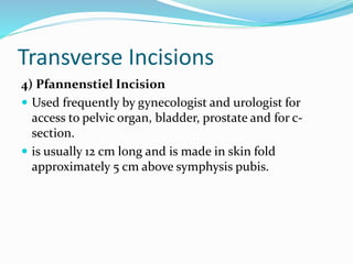 Transverse Incisions
4) Pfannenstiel Incision
 Used frequently by gynecologist and urologist for
access to pelvic organ, bladder, prostate and for c-
section.
 is usually 12 cm long and is made in skin fold
approximately 5 cm above symphysis pubis.
 