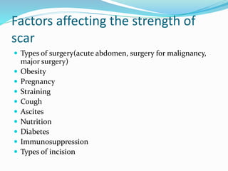 Factors affecting the strength of
scar
 Types of surgery(acute abdomen, surgery for malignancy,
major surgery)
 Obesity
 Pregnancy
 Straining
 Cough
 Ascites
 Nutrition
 Diabetes
 Immunosuppression
 Types of incision
 