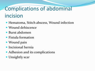 Complications of abdominal
incision
 Hematoma, Stitch abscess, Wound infection
 Wound dehiscence
 Burst abdomen
 Fistula formation
 Wound pain
 Incisional hernia
 Adhesion and its complications
 Unsightly scar
 