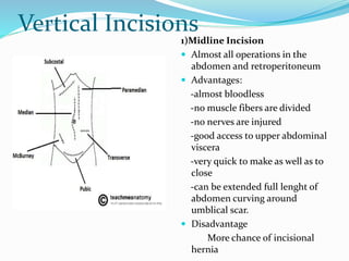 Vertical Incisions
1)Midline Incision
 Almost all operations in the
abdomen and retroperitoneum
 Advantages:
-almost bloodless
-no muscle fibers are divided
-no nerves are injured
-good access to upper abdominal
viscera
-very quick to make as well as to
close
-can be extended full lenght of
abdomen curving around
umblical scar.
 Disadvantage
More chance of incisional
hernia
 