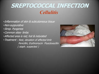 SREPTOCOCCAL INFECTION
Cellulitis
•Inflammation of skin & subcutaneous tissue
•Non-suppurative
•Strep. Pyogenes
•Common sites- limbs
•Affected area is red, hot & indurated
•Treatment : Rest, elevation of affected limb
Penicillin, Erythromycin Fluocloxacillin
( staph. suspected )
 