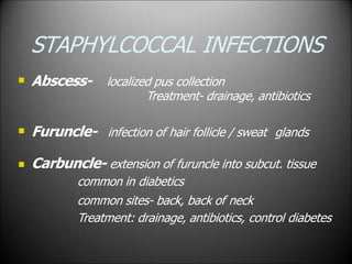 STAPHYLCOCCAL INFECTIONS
 Abscess- localized pus collection
Treatment- drainage, antibiotics
 Furuncle- infection of hair follicle / sweat glands
 Carbuncle- extension of furuncle into subcut. tissue
common in diabetics
common sites- back, back of neck
Treatment: drainage, antibiotics, control diabetes
 