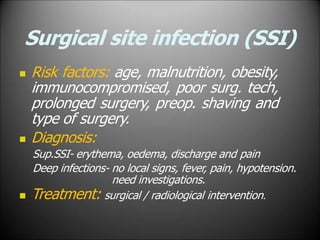 Surgical site infection (SSI)
 Risk factors: age, malnutrition, obesity,
immunocompromised, poor surg. tech,
prolonged surgery, preop. shaving and
type of surgery.
 Diagnosis:
Sup.SSI- erythema, oedema, discharge and pain
Deep infections- no local signs, fever, pain, hypotension.
need investigations.
 Treatment: surgical / radiological intervention.
 