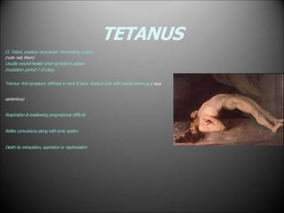 TETANUS
Cl. Tetani, produce neurotoxin Penetrating wound
(rusty nail, thorn)
Usually wound healed when symptoms appear
Incubation period:7-10 days
Trismus- first symptom, stiffness in neck & back Anxious look with mouth drawn up ( risus
sardonicus)
Respiration & swallowing progressively difficult
Reflex convulsions along with tonic spasm
Death by exhaustion, aspiration or asphyxiation
 