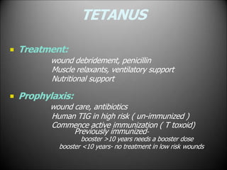 TETANUS
 Treatment:
wound debridement, penicillin
Muscle relaxants, ventilatory support
Nutritional support
 Prophylaxis:
wound care, antibiotics
Human TIG in high risk ( un-immunized )
Commence active immunization ( T toxoid)
Previously immunized-
booster >10 years needs a booster dose
booster <10 years- no treatment in low risk wounds
 