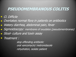 PSEUDOMEMBRANOUS COLITIS






Cl. Difficile
Overtakes normal flora in patients on antibiotics
Watery diarrhea, abdominal pain, fever
Sigmoidoscopy: membrane of exudates (pseudomembranes)
Stool- culture and toxin assay
Treatment :
stop offending antibiotic
oral vancomycin/ metronidazole
rehydration, isolate patient
 