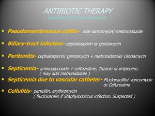 ANTIBIOTIC THERAPY
( Guideline for surgical infections )
 Pseudomembranous colitis- oral vancomycin/ metronidazole
 Biliary-tract infection- cephalosporin or gentamycin
 Peritonitis- cephalosporin/ gentamycin + metronidazole/ clindamycin



Septicemia- aminoglycoside + ceftazidime, Tazocin or imipenem,
( may add metronidazole )
Septicemia due to vascular catheter- Flucloxacillin/ vancomycin
or Cefuroxime
Cellulitis- penicillin, erythromycin
( flucloxacillin if Staphylococcus infection. Suspected )
 