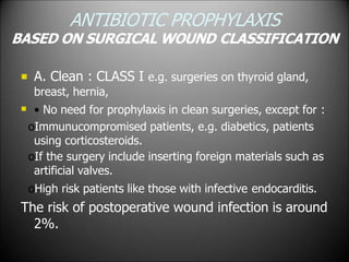 ANTIBIOTIC PROPHYLAXIS
BASED ON SURGICAL WOUND CLASSIFICATION


A. Clean : CLASS I e.g. surgeries on thyroid gland,
breast, hernia,
• No need for prophylaxis in clean surgeries, except for :
oImmunucompromised patients, e.g. diabetics, patients
using corticosteroids.
oIf the surgery include inserting foreign materials such as
artificial valves.
oHigh risk patients like those with infective endocarditis.
The risk of postoperative wound infection is around
2%.
 