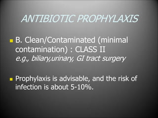 ANTIBIOTIC PROPHYLAXIS
 B. Clean/Contaminated (minimal
contamination) : CLASS II
e.g., biliary,urinary, GI tract surgery
 Prophylaxis is advisable, and the risk of
infection is about 5-10%.
 