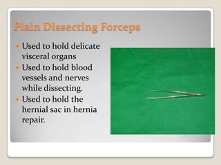 Plain Dissecting ForcepsUsed to hold delicate visceral organsUsed to hold blood vessels and nerves while dissecting.Used to hold the hernial sac in hernia repair.