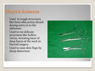 Mayo’s ScissorsUsed  to tough structures like linea alba,rectus sheath during entry in to the abdomen.Used to cut delicate structures like hollow viscus, investing layer of deep fascia of the neck in thyroid surgery.Used to raise skin flaps by sharp dissection.