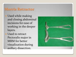 Morris RetractorUsed while making and closing abdominal incisions for ease of working in the deeper layers.Used to retract Pectoralis major in MRM for better visualization during axillary dissection.