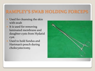 RAMPLEY’S SWAB HOLDING FORCEPSUsed for cleansing the skin with swabIt is used for removing laminated membrane and daughter cysts from Hydatid cyst.Used to hold fundus and Hartman’s pouch during cholecystectomy.