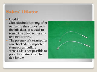 Bakes’ DilatorUsed in Choledocholithotomy, after removing the stones from the bile duct, it is used to sound the bile duct for any retained stones.The patency of the ampulla can checked, In impacted stones or ampullary stenosis,it is not possible to pass the dilator in to the duodenum
