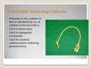 Foley’s Self  Retaining CatheterDiameter of the catheter in mm is calculated by no. of catheter in french scale/3.Used to drain urine.Used in suprapubic cystostomy.Used for urethral catheterization following prostatectomy.