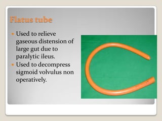 Flatus tubeUsed to relieve gaseous distension of large gut due to paralytic ileus.Used to decompress sigmoid volvulus non operatively.