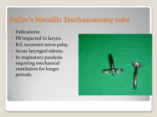 Fuller’s Metallic Tracheaostomy tubeIndications:FB impacted in larynx.B/L recurrent nerve palsy.Acute laryngeal edema.In respiratory paralysis requiring mechanical ventilation for longer periods.