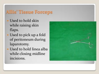 Allis’ Tissue ForcepsUsed to hold skin while raising skin flaps.Used to pick up a fold of peritoneum during laparotomy.Used to hold linea alba while closing midline incisions.