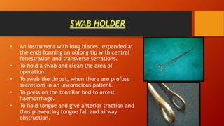SWAB HOLDER
• An instrument with long blades, expanded at
the ends forming an oblong tip with central
fenestration and transverse serrations.
• To hold a swab and clean the area of
operation.
• To swab the throat, when there are profuse
secretions in an unconscious patient.
• To press on the tonsillar bed to arrest
haemorrhage.
• To hold tongue and give anterior traction and
thus preventing tongue fall and airway
obstruction.
 