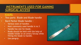 INSTRUMENTS USED FOR GAINING
SURGICAL ACCESS
SCALPEL
• Two parts– Blade and Blade handle
• Bard Parker Blade handle :
• Various sizes of handles
• Most commonly used handle is no 3
• Handle has slot for blade.
• Blade should be held with the help of
needle holder or an artery forcep while
fitting the blade to handle.
• Use-pengrip .
 