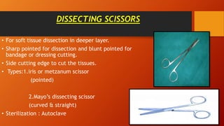 DISSECTING SCISSORS
• For soft tissue dissection in deeper layer.
• Sharp pointed for dissection and blunt pointed for
bandage or dressing cutting.
• Side cutting edge to cut the tissues.
• Types:1.iris or metzanum scissor
(pointed)
2.Mayo’s dissecting scissor
(curved & straight)
• Sterilization : Autoclave
 